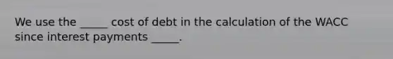 We use the _____ cost of debt in the calculation of the WACC since interest payments _____.