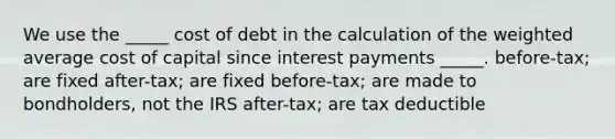 We use the _____ cost of debt in the calculation of the weighted average cost of capital since interest payments _____. before-tax; are fixed after-tax; are fixed before-tax; are made to bondholders, not the IRS after-tax; are tax deductible