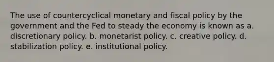 The use of countercyclical monetary and fiscal policy by the government and the Fed to steady the economy is known as a. discretionary policy. b. monetarist policy. c. creative policy. d. stabilization policy. e. institutional policy.