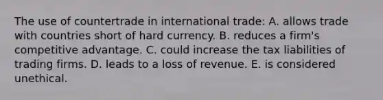 The use of countertrade in international trade: A. allows trade with countries short of hard currency. B. reduces a firm's competitive advantage. C. could increase the tax liabilities of trading firms. D. leads to a loss of revenue. E. is considered unethical.