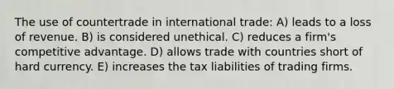 The use of countertrade in international trade: A) leads to a loss of revenue. B) is considered unethical. C) reduces a firm's competitive advantage. D) allows trade with countries short of hard currency. E) increases the tax liabilities of trading firms.