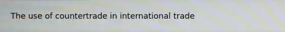 The use of countertrade in international trade