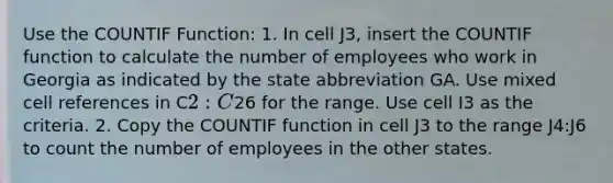 Use the COUNTIF Function: 1. In cell ​J3​, insert the COUNTIF function to calculate the number of employees who work in Georgia as indicated by the state abbreviation GA. Use mixed cell references in C2:C26 for the range. Use cell I3 as the criteria. 2. Copy the COUNTIF function in cell ​J3​ to the range ​J4​:​J6​ to count the number of employees in the other states.