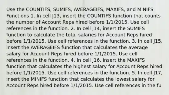 Use the COUNTIFS, SUMIFS, AVERAGEIFS, MAXIFS, and MINIFS Functions 1. In cell J13, insert the COUNTIFS function that counts the number of Account Reps hired before 1/1/2015. Use cell references in the function. 2. In cell J14, insert the SUMIFS function to calculate the total salaries for Account Reps hired before 1/1/2015. Use cell references in the function. 3. In cell J15, insert the AVERAGEIFS function that calculates the average salary for Account Reps hired before 1/1/2015. Use cell references in the function. 4. In cell J16, insert the MAXIFS function that calculates the highest salary for Account Reps hired before 1/1/2015. Use cell references in the function. 5. In cell ​J17​, insert the ​MINIFS​ function that calculates the lowest salary for Account Reps hired before 1/1/2015. Use cell references in the fu