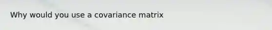 Why would you use a covariance matrix