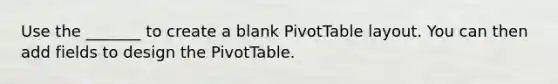 Use the _______ to create a blank PivotTable layout. You can then add fields to design the PivotTable.