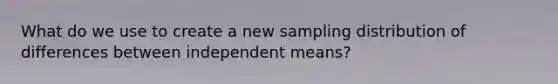 What do we use to create a new sampling distribution of differences between independent means?