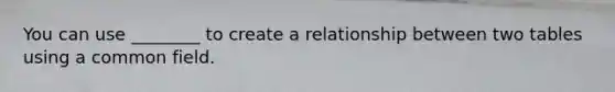 You can use ________ to create a relationship between two tables using a common field.