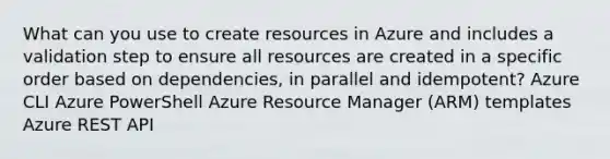 What can you use to create resources in Azure and includes a validation step to ensure all resources are created in a specific order based on dependencies, in parallel and idempotent? Azure CLI Azure PowerShell Azure Resource Manager (ARM) templates Azure REST API