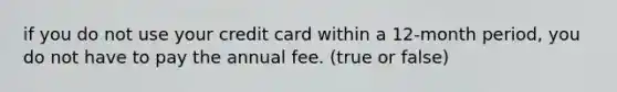 if you do not use your credit card within a 12-month period, you do not have to pay the annual fee. (true or false)