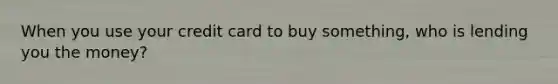 When you use your credit card to buy something, who is lending you the money?