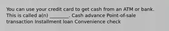 You can use your credit card to get cash from an ATM or bank. This is called a(n) ________. Cash advance Point-of-sale transaction Installment loan Convenience check