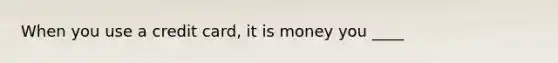 When you use a credit card, it is money you ____