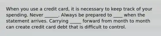 When you use a credit card, it is necessary to keep track of your spending. Never ______. Always be prepared to ____ when the statement arrives. Carrying _____ forward from month to month can create credit card debt that is difficult to control.