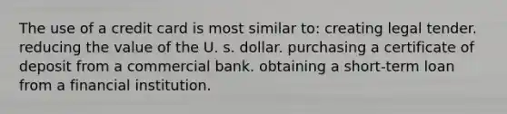 The use of a credit card is most similar to: creating legal tender. reducing the value of the U. s. dollar. purchasing a certificate of deposit from a commercial bank. obtaining a short-term loan from a financial institution.