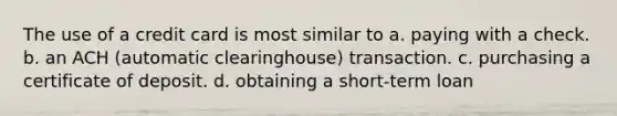 The use of a credit card is most similar to a. paying with a check. b. an ACH (automatic clearinghouse) transaction. c. purchasing a certificate of deposit. d. obtaining a short-term loan