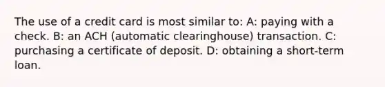 The use of a credit card is most similar to: A: paying with a check. B: an ACH (automatic clearinghouse) transaction. C: purchasing a certificate of deposit. D: obtaining a short-term loan.