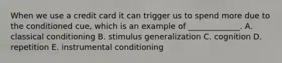 When we use a credit card it can trigger us to spend more due to the conditioned​ cue, which is an example of​ _____________. A. classical conditioning B. stimulus generalization C. cognition D. repetition E. instrumental conditioning