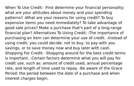 When To Use Credit: -First determine your financial personality; what are your attitudes about money and your spending patterns? -What are your reasons for using credit? To buy expensive items you need immediately? To take advantage of good sale prices? Make a purchase that's part of a long-range financial plan? Alternatives To Using Credit: -The importance of purchasing an item can determine your use of credit. -Instead of using credit, you could decide: not to buy, to pay with you savings, or to save money now and buy later with cash. Shopping For Credit: -Shopping around for the best credit terms is important. -Certain factors determine what you will pay for credit use, such as: amount of credit used, annual percentage rate, and length of time used to repay. -Be aware of the Grace Period: the period between the date of a purchase and when interest charges begin.