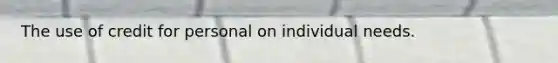 The use of credit for personal on individual needs.