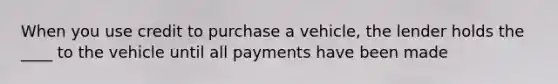 When you use credit to purchase a vehicle, the lender holds the ____ to the vehicle until all payments have been made