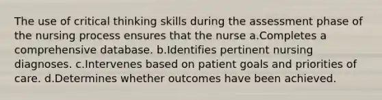 The use of critical thinking skills during the assessment phase of the nursing process ensures that the nurse a.Completes a comprehensive database. b.Identifies pertinent nursing diagnoses. c.Intervenes based on patient goals and priorities of care. d.Determines whether outcomes have been achieved.