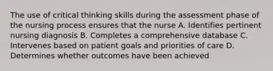 The use of critical thinking skills during the assessment phase of the nursing process ensures that the nurse A. Identifies pertinent nursing diagnosis B. Completes a comprehensive database C. Intervenes based on patient goals and priorities of care D. Determines whether outcomes have been achieved