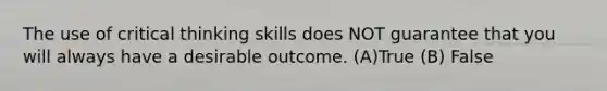 The use of critical thinking skills does NOT guarantee that you will always have a desirable outcome. (A)True (B) False