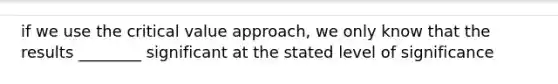 if we use the critical value approach, we only know that the results ________ significant at the stated level of significance