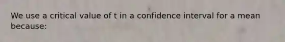 We use a critical value of t in a confidence interval for a mean because: