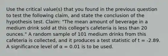 Use the critical value(s) that you found in the previous question to test the following claim, and state the conclusion of the hypothesis test. Claim: "The mean amount of beverage in a medium drink sold at this college's cafeteria is less than 20 ounces." A random sample of 101 medium drinks from this cafeteria is collected, and it produces a test statistic of t = -2.89. A significance level of α = 0.01 is to be used.