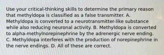 Use your critical-thinking skills to determine the primary reason that methyldopa is classified as a false transmitter. A. Methyldopa is converted to a neurotransmitter-like substance while also reducing neuronal activity. B. Methyldopa is converted to alpha-methylnorepinephrine by the adrenergic nerve ending. C. Methyldopa interferes with the production of norepinephrine in the nerve endings. D. All of these are correct.