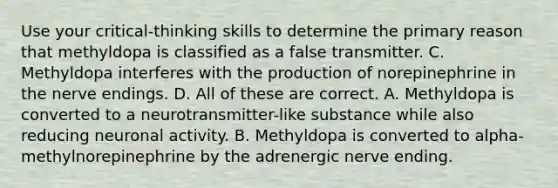 Use your critical-thinking skills to determine the primary reason that methyldopa is classified as a false transmitter. C. Methyldopa interferes with the production of norepinephrine in the nerve endings. D. All of these are correct. A. Methyldopa is converted to a neurotransmitter-like substance while also reducing neuronal activity. B. Methyldopa is converted to alpha-methylnorepinephrine by the adrenergic nerve ending.