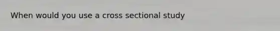 When would you use a cross sectional study