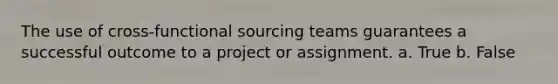 The use of cross-functional sourcing teams guarantees a successful outcome to a project or assignment. a. True b. False