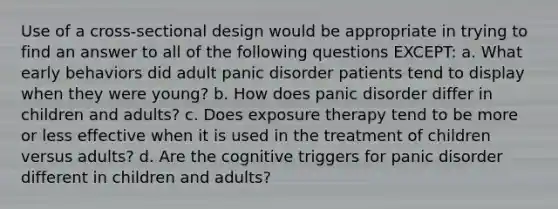 Use of a cross-sectional design would be appropriate in trying to find an answer to all of the following questions EXCEPT: a. What early behaviors did adult panic disorder patients tend to display when they were young? b. How does panic disorder differ in children and adults? c. Does exposure therapy tend to be more or less effective when it is used in the treatment of children versus adults? d. Are the cognitive triggers for panic disorder different in children and adults?