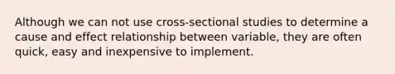 Although we can not use cross-sectional studies to determine a cause and effect relationship between variable, they are often quick, easy and inexpensive to implement.