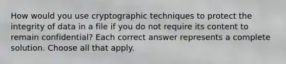 How would you use cryptographic techniques to protect the integrity of data in a file if you do not require its content to remain confidential? Each correct answer represents a complete solution. Choose all that apply.