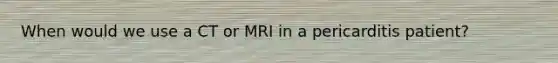 When would we use a CT or MRI in a pericarditis patient?