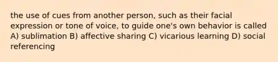 the use of cues from another person, such as their facial expression or tone of voice, to guide one's own behavior is called A) sublimation B) affective sharing C) vicarious learning D) social referencing