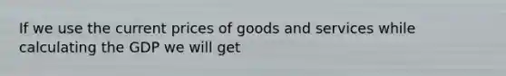 If we use the current prices of goods and services while calculating the GDP we will get