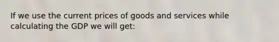 If we use the current prices of goods and services while calculating the GDP we will get: