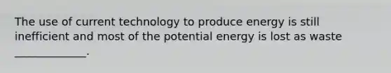 The use of current technology to produce energy is still inefficient and most of the potential energy is lost as waste _____________.