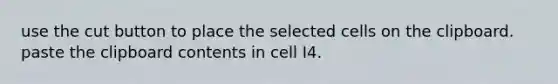 use the cut button to place the selected cells on the clipboard. paste the clipboard contents in cell I4.