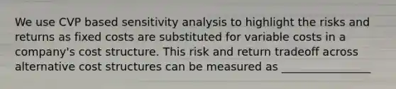 We use CVP based sensitivity analysis to highlight the risks and returns as fixed costs are substituted for variable costs in a company's cost structure. This risk and return tradeoff across alternative cost structures can be measured as ________________