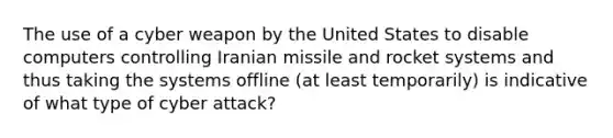 The use of a cyber weapon by the United States to disable computers controlling Iranian missile and rocket systems and thus taking the systems offline (at least temporarily) is indicative of what type of cyber attack?