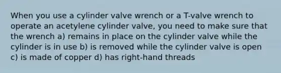 When you use a cylinder valve wrench or a T-valve wrench to operate an acetylene cylinder valve, you need to make sure that the wrench a) remains in place on the cylinder valve while the cylinder is in use b) is removed while the cylinder valve is open c) is made of copper d) has right-hand threads