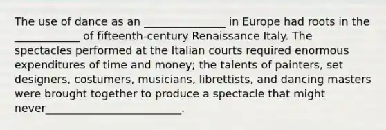 The use of dance as an _______________ in Europe had roots in the ____________ of fifteenth-century Renaissance Italy. The spectacles performed at the Italian courts required enormous expenditures of time and money; the talents of painters, set designers, costumers, musicians, librettists, and dancing masters were brought together to produce a spectacle that might never_________________________.