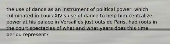 the use of dance as an instrument of political power, which culminated in Louis XIV's use of dance to help him centralize power at his palace in Versailles just outside Paris, had roots in the court spectacles of what and what years does this time period represent?