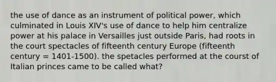 the use of dance as an instrument of political power, which culminated in Louis XIV's use of dance to help him centralize power at his palace in Versailles just outside Paris, had roots in the court spectacles of fifteenth century Europe (fifteenth century = 1401-1500). the spetacles performed at the courst of Italian princes came to be called what?